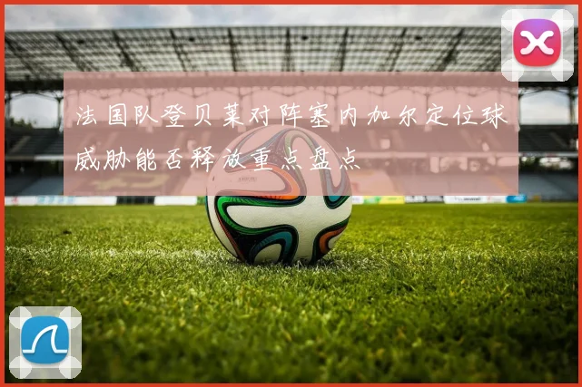 法国队登贝莱对阵塞内加尔定位球威胁能否释放重点盘点