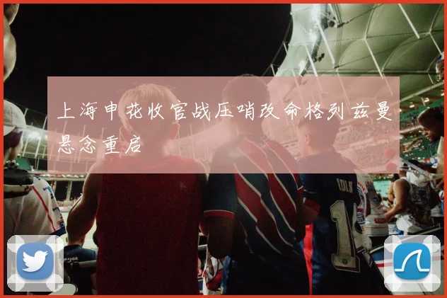 上海申花收官战压哨改命格列兹曼悬念重启