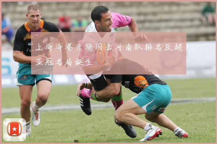 上海海港开场闪击河南队排名反超亚冠名局诞生