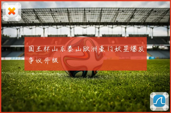国王杯山东泰山欧洲豪门妖星爆发争议升级