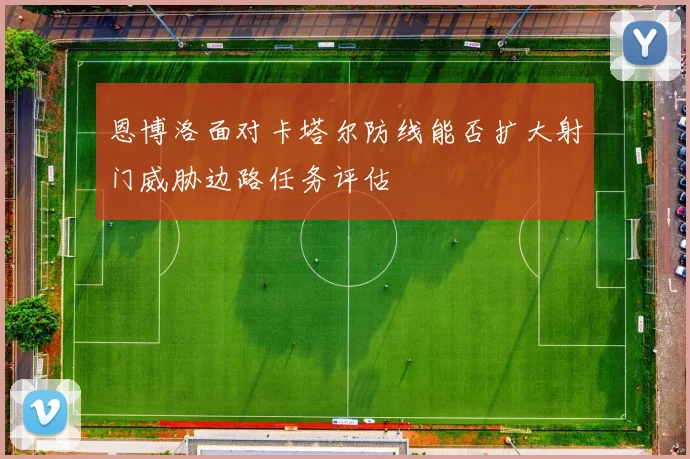 恩博洛面对卡塔尔防线能否扩大射门威胁边路任务评估