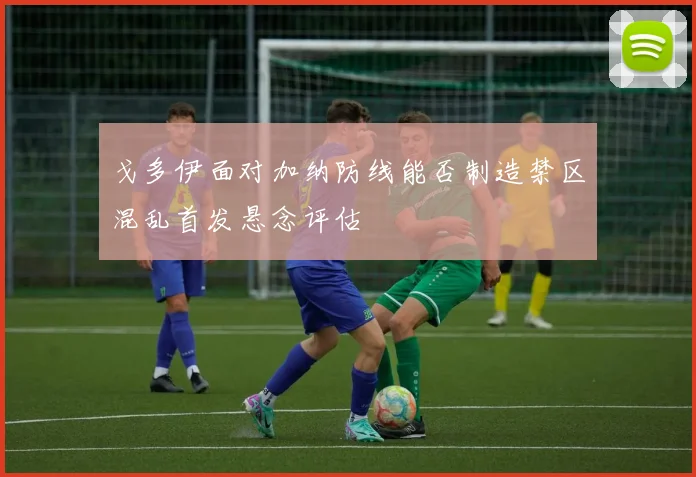 戈多伊面对加纳防线能否制造禁区混乱首发悬念评估