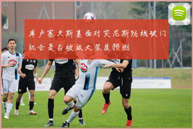 库卢塞夫斯基面对突尼斯防线破门机会是否被放大深度预测