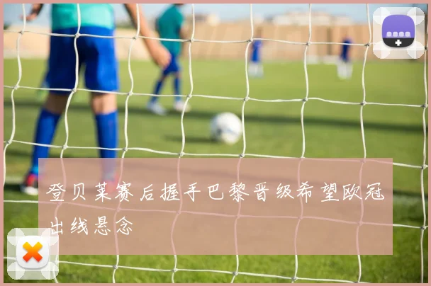 登贝莱赛后握手巴黎晋级希望欧冠出线悬念