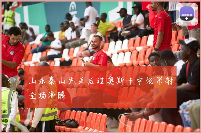 山东泰山先丢后追奥斯卡中场吊射全场沸腾