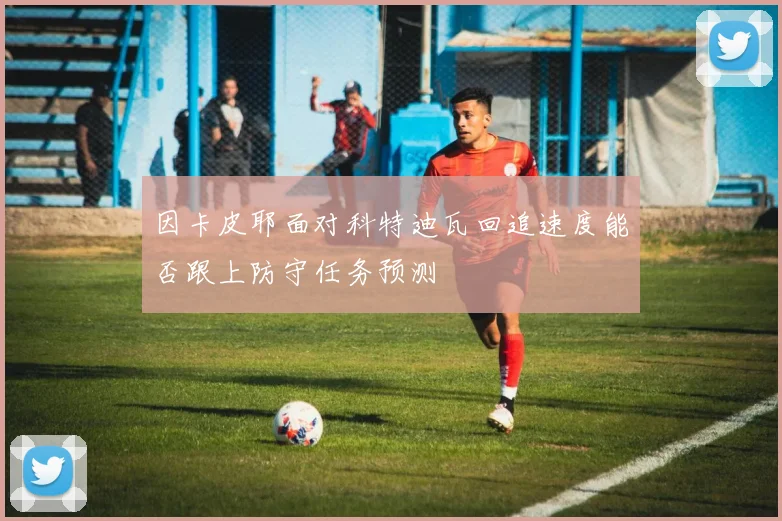 因卡皮耶面对科特迪瓦回追速度能否跟上防守任务预测