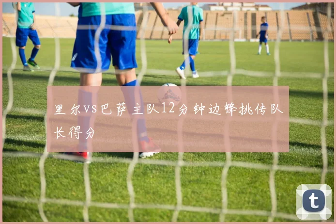 里尔vs巴萨主队12分钟边锋挑传队长得分