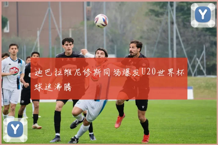 迪巴拉维尼修斯同场爆发U20世界杯球迷沸腾