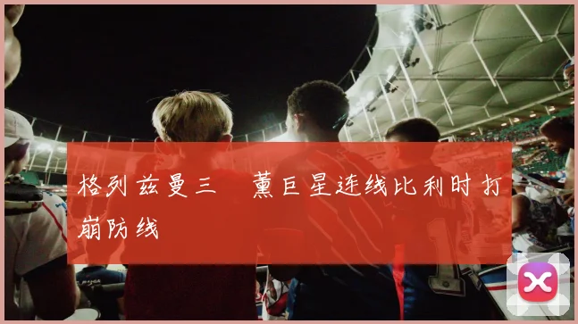 格列兹曼三笘薰巨星连线比利时打崩防线