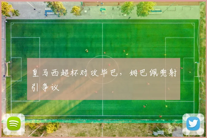 皇马西超杯对攻毕巴，姆巴佩兜射引争议