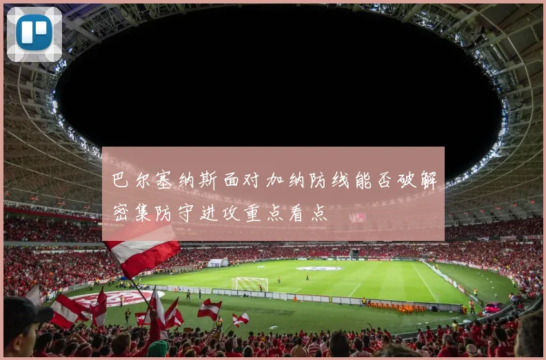 巴尔塞纳斯面对加纳防线能否破解密集防守进攻重点看点