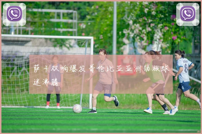 萨卡双响爆发哥伦比亚亚洲劲旅球迷沸腾