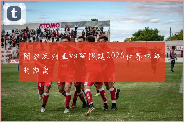 阿尔及利亚vs阿根廷2026世界杯旅行距离