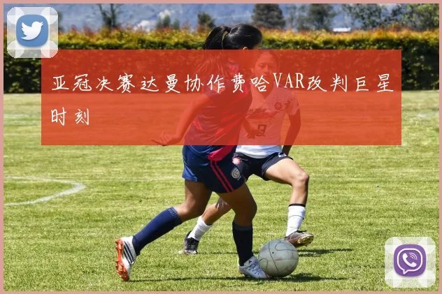 亚冠决赛达曼协作费哈VAR改判巨星时刻