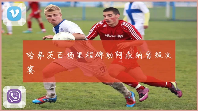 哈弗茨百场里程碑助阿森纳晋级决赛