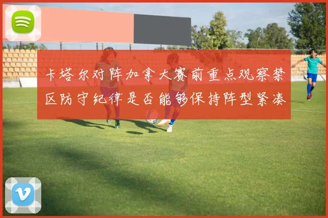 卡塔尔对阵加拿大赛前重点观察禁区防守纪律是否能够保持阵型紧凑