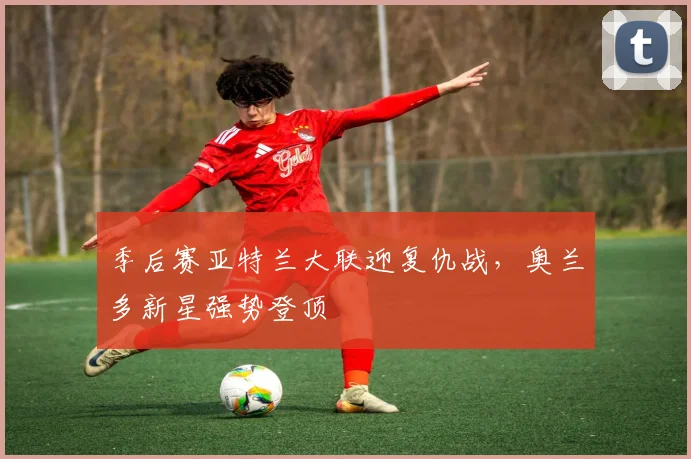 季后赛亚特兰大联迎复仇战,奥兰多新星强势登顶