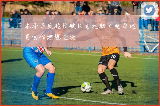 本泽马反越位破门吉达联合绝杀达曼协作燃爆全场