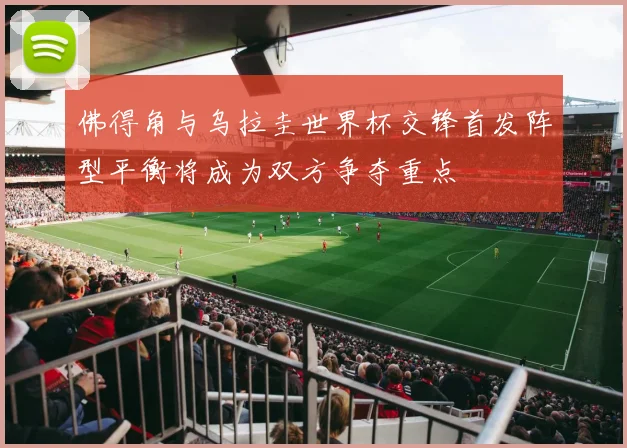 佛得角与乌拉圭世界杯交锋首发阵型平衡将成为双方争夺重点