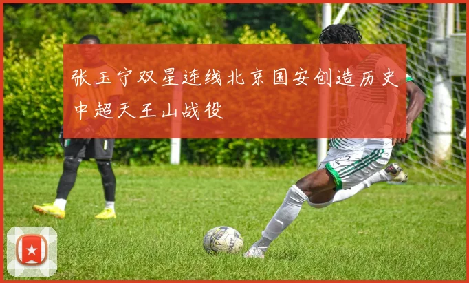 张玉宁双星连线北京国安创造历史中超天王山战役