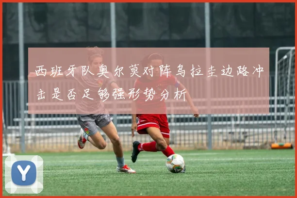 西班牙队奥尔莫对阵乌拉圭边路冲击是否足够强形势分析