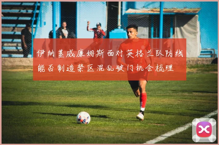伊纳基威廉姆斯面对英格兰队防线能否制造禁区混乱破门机会梳理