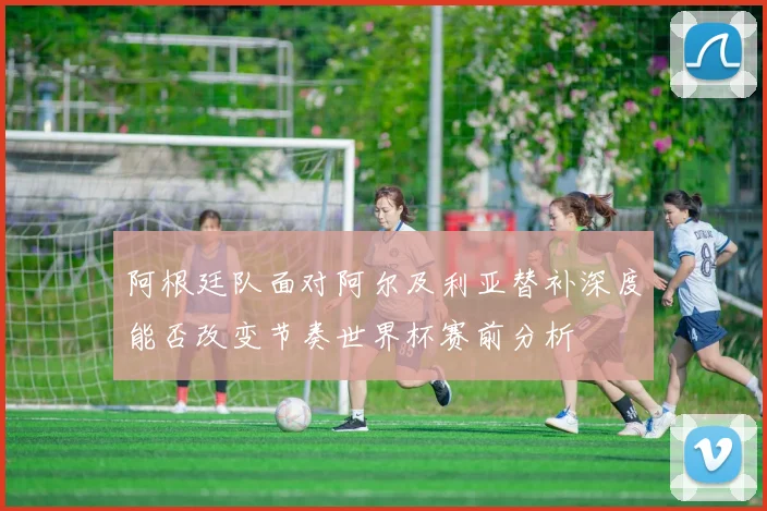 阿根廷队面对阿尔及利亚替补深度能否改变节奏世界杯赛前分析