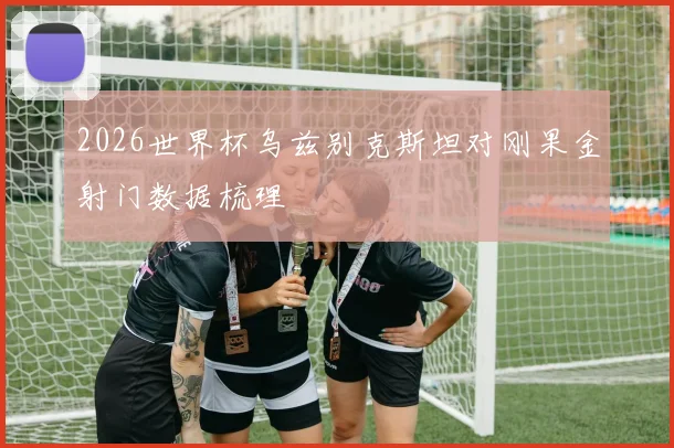 2026世界杯乌兹别克斯坦对刚果金射门数据梳理