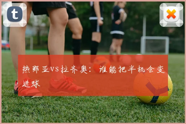 热那亚vs拉齐奥:谁能把半机会变进球
