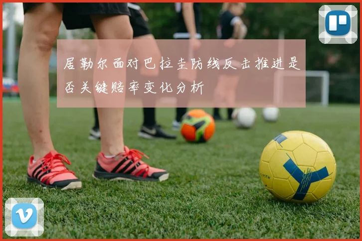 居勒尔面对巴拉圭防线反击推进是否关键赔率变化分析