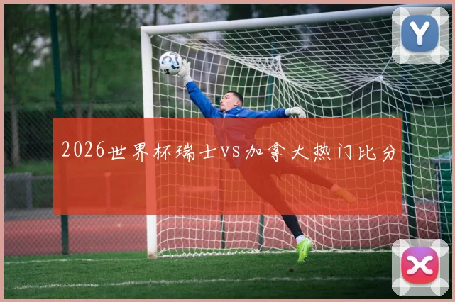 2026世界杯瑞士vs加拿大热门比分