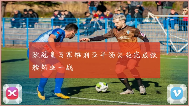 欧冠皇马塞维利亚半场打花完成救赎热血一战