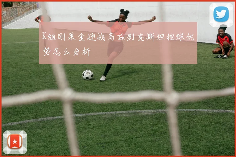 K组刚果金迎战乌兹别克斯坦控球优势怎么分析