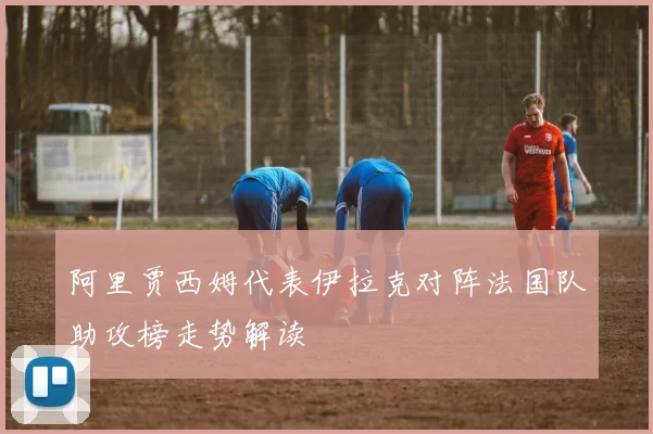 阿里贾西姆代表伊拉克对阵法国队助攻榜走势解读