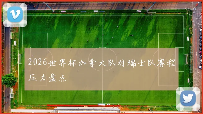 2026世界杯加拿大队对瑞士队赛程压力盘点