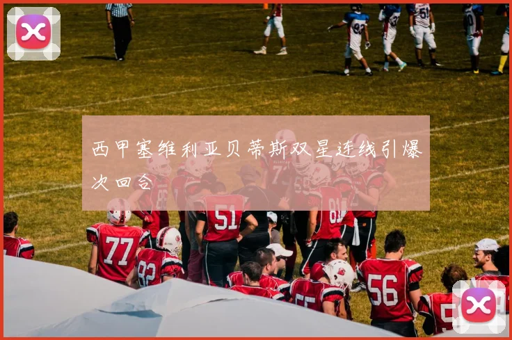 西甲塞维利亚贝蒂斯双星连线引爆次回合