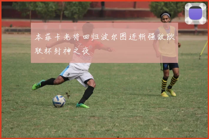 本菲卡老将回归波尔图连斩强敌欧联杯封神之夜