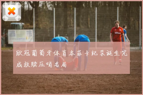 欧冠葡萄牙体育本菲卡纪录诞生完成救赎压哨名局