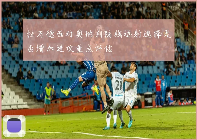 拉万德面对奥地利防线远射选择是否增加进攻重点评估