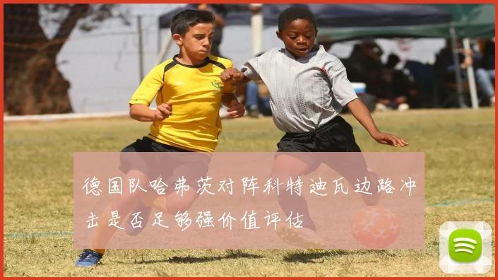 德国队哈弗茨对阵科特迪瓦边路冲击是否足够强价值评估