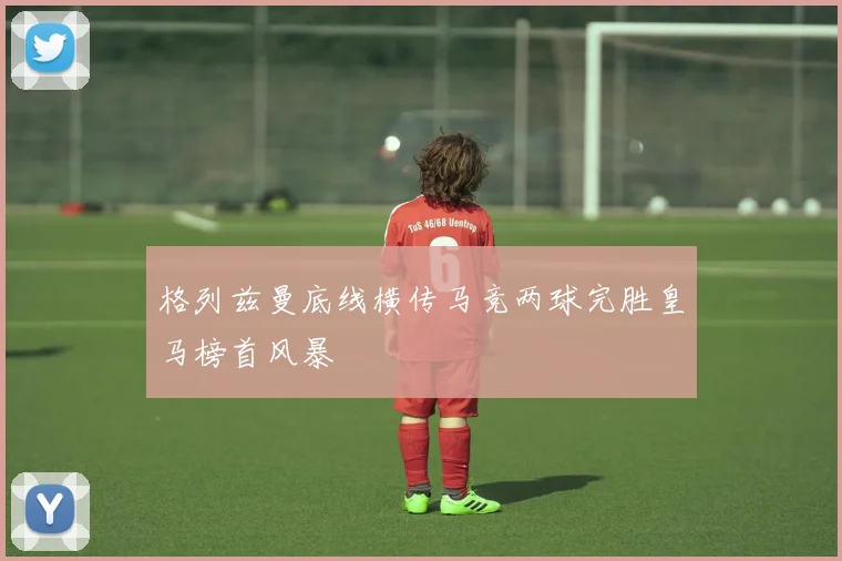 格列兹曼底线横传马竞两球完胜皇马榜首风暴