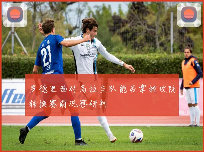 罗德里面对乌拉圭队能否掌控攻防转换赛前观察研判