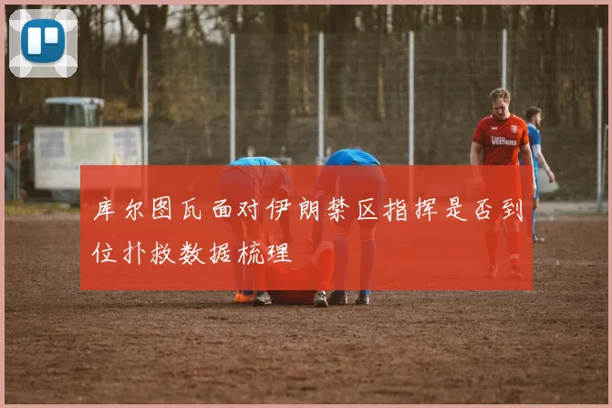 库尔图瓦面对伊朗禁区指挥是否到位扑救数据梳理