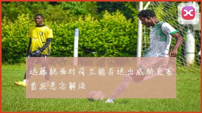 远藤航面对荷兰能否送出威胁直塞首发悬念解读