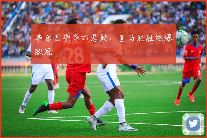 毕尔巴鄂争四悬疑，皇马狂胜燃爆欧冠