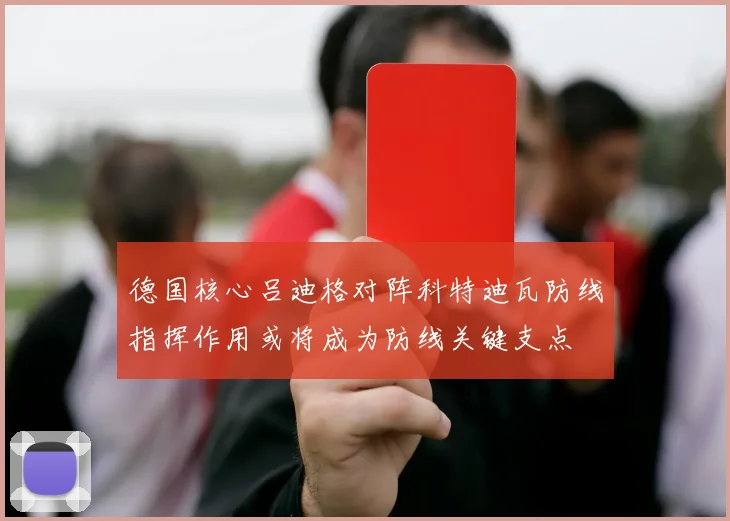 德国核心吕迪格对阵科特迪瓦防线指挥作用或将成为防线关键支点
