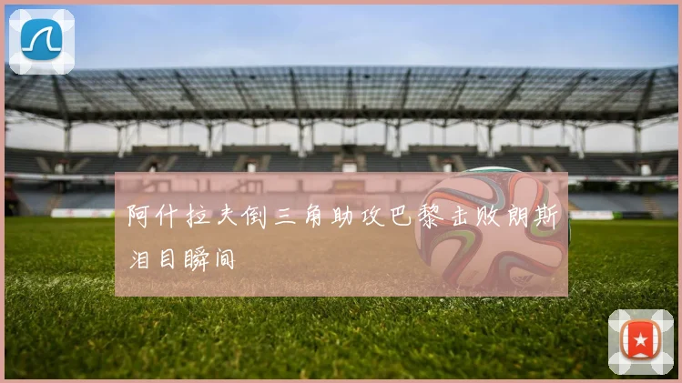 阿什拉夫倒三角助攻巴黎击败朗斯泪目瞬间