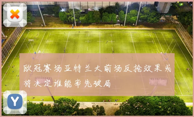 欧冠赛场亚特兰大前场反抢效果或将决定谁能率先破局