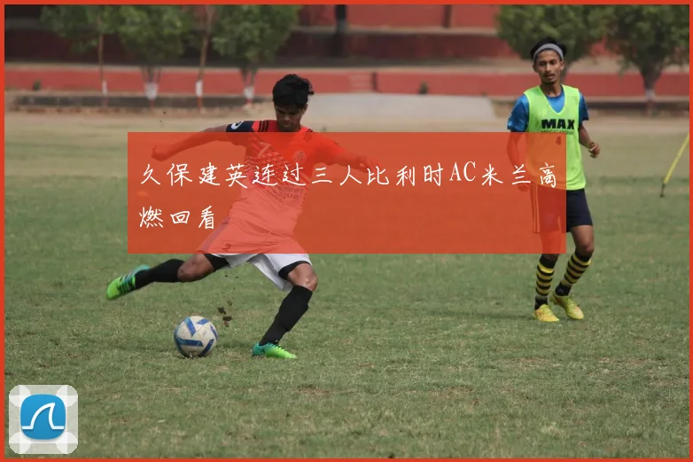 久保建英连过三人比利时AC米兰高燃回看