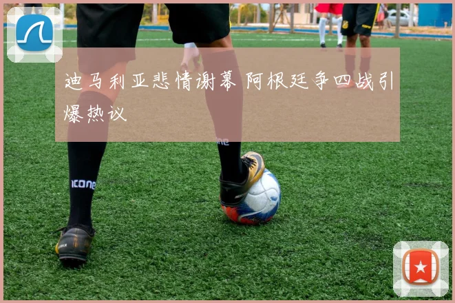 迪马利亚悲情谢幕 阿根廷争四战引爆热议